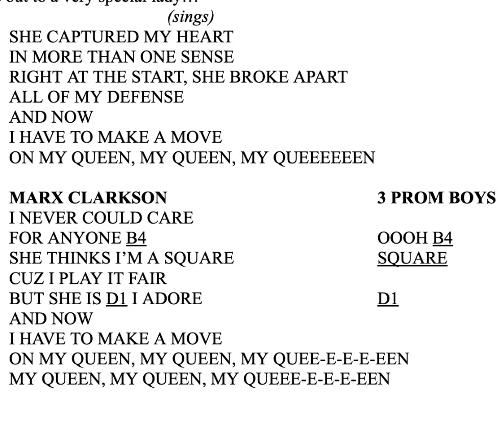 She captured my heart/in more than one sense/right at the start/she broke apart/all of my defense/and now/I have to make a move/On my queen, my queen, my queeeeeeeen/" "I never could care/For anyone B4/She thinks I'm a square/Cuz I play it fair/But she is D1 I adore/And Now I have to make a move/On my queen..."